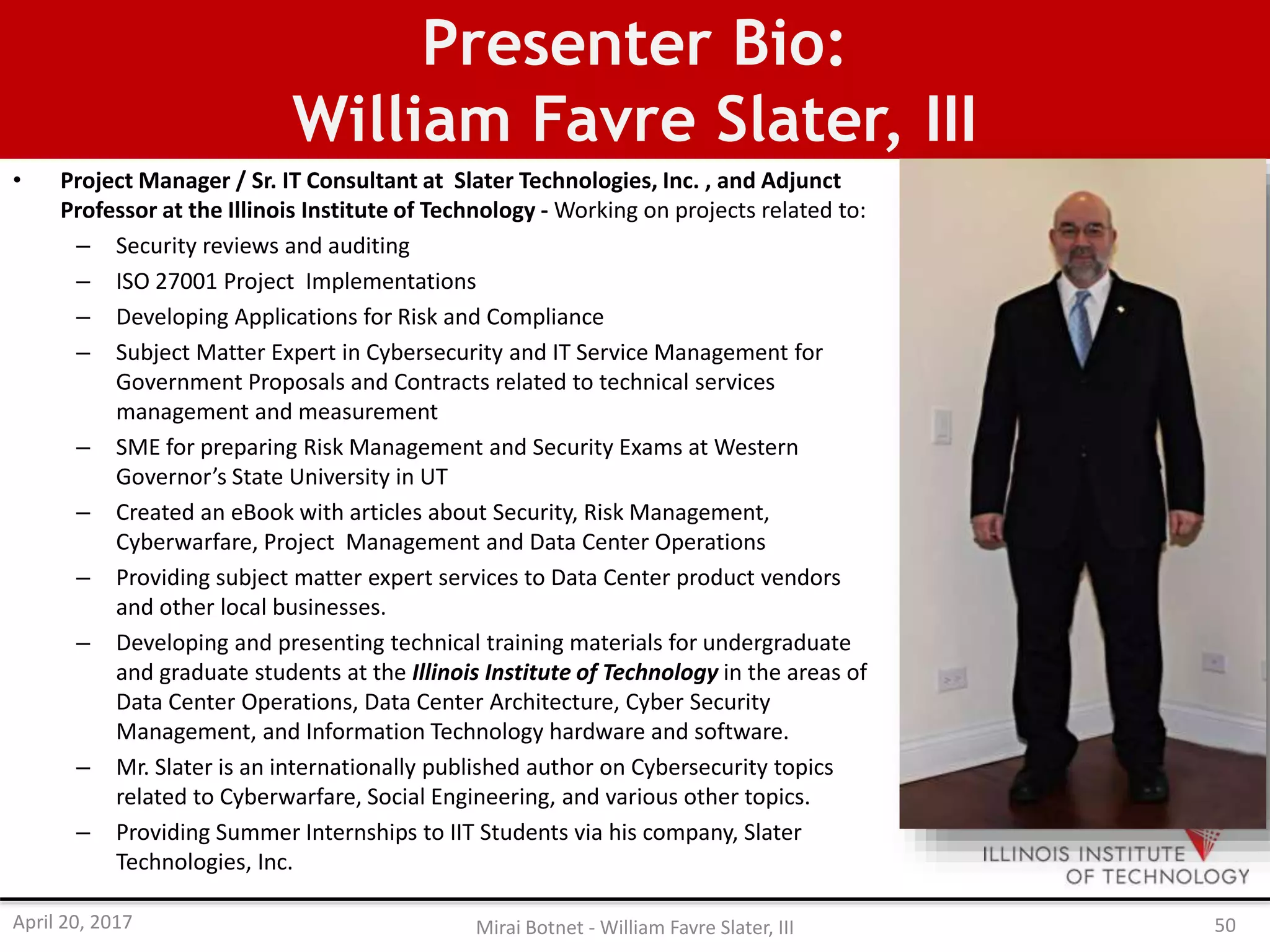 Presenter Bio:
William Favre Slater, III
• Project Manager / Sr. IT Consultant at Slater Technologies, Inc. , and Adjunct
Professor at the Illinois Institute of Technology - Working on projects related to:
– Security reviews and auditing
– ISO 27001 Project Implementations
– Developing Applications for Risk and Compliance
– Subject Matter Expert in Cybersecurity and IT Service Management for
Government Proposals and Contracts related to technical services
management and measurement
– SME for preparing Risk Management and Security Exams at Western
Governor’s State University in UT
– Created an eBook with articles about Security, Risk Management,
Cyberwarfare, Project Management and Data Center Operations
– Providing subject matter expert services to Data Center product vendors
and other local businesses.
– Developing and presenting technical training materials for undergraduate
and graduate students at the Illinois Institute of Technology in the areas of
Data Center Operations, Data Center Architecture, Cyber Security
Management, and Information Technology hardware and software.
– Mr. Slater is an internationally published author on Cybersecurity topics
related to Cyberwarfare, Social Engineering, and various other topics.
– Providing Summer Internships to IIT Students via his company, Slater
Technologies, Inc.
April 20, 2017 Mirai Botnet - William Favre Slater, III 50
 