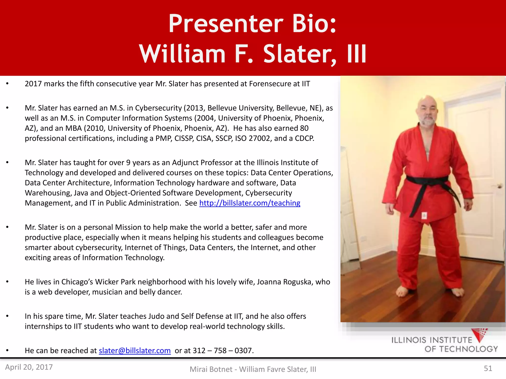 Presenter Bio:
William F. Slater, III
• 2017 marks the fifth consecutive year Mr. Slater has presented at Forensecure at IIT
• Mr. Slater has earned an M.S. in Cybersecurity (2013, Bellevue University, Bellevue, NE), as
well as an M.S. in Computer Information Systems (2004, University of Phoenix, Phoenix,
AZ), and an MBA (2010, University of Phoenix, Phoenix, AZ). He has also earned 80
professional certifications, including a PMP, CISSP, CISA, SSCP, ISO 27002, and a CDCP.
• Mr. Slater has taught for over 9 years as an Adjunct Professor at the Illinois Institute of
Technology and developed and delivered courses on these topics: Data Center Operations,
Data Center Architecture, Information Technology hardware and software, Data
Warehousing, Java and Object-Oriented Software Development, Cybersecurity
Management, and IT in Public Administration. See http://billslater.com/teaching
• Mr. Slater is on a personal Mission to help make the world a better, safer and more
productive place, especially when it means helping his students and colleagues become
smarter about cybersecurity, Internet of Things, Data Centers, the Internet, and other
exciting areas of Information Technology.
• He lives in Chicago’s Wicker Park neighborhood with his lovely wife, Joanna Roguska, who
is a web developer, musician and belly dancer.
• In his spare time, Mr. Slater teaches Judo and Self Defense at IIT, and he also offers
internships to IIT students who want to develop real-world technology skills.
• He can be reached at slater@billslater.com or at 312 – 758 – 0307.
April 20, 2017 Mirai Botnet - William Favre Slater, III 51
 