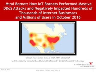 Mirai Botnet: How IoT Botnets Performed Massive
DDoS Attacks and Negatively Impacted Hundreds of
Thousands of Internet Businesses
and Millions of Users in October 2016
William Favre Slater, III, M.S. MBA, PMP, CISSP, CISA
Sr. Cybersecurity Consultant and Adjunct Professor, IIT School of Applied Technology
April 20, 2017 Mirai Botnet - William Favre Slater, III 1
 