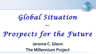 Global Situation
And
Prospects for the Future
Jerome C. Glenn
The Millennium Project
 