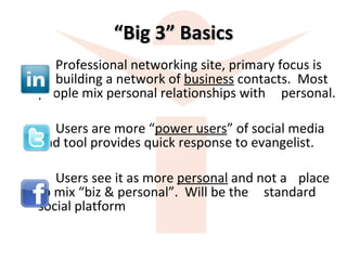 “ Big 3” Basics Professional networking site, primary focus is  building a network of  business  contacts.  Most  people mix personal relationships with  personal. Users are more “ power users ” of social media  and tool provides quick response to evangelist.  Users see it as more  personal  and not a  place  to mix “biz & personal”.  Will be the  standard  social platform 