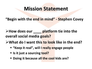 Mission Statement “ Begin with the end in mind” - Stephen Covey How does our ____ platform tie into the  overall social media goals? What do I want this to look like in the end? “ Keep it real”, will I really engage people Is it just a sourcing tool? Doing it because all the cool kids are? 