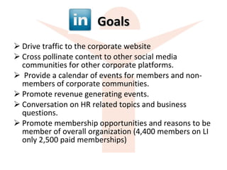 Goals Drive traffic to the corporate website Cross pollinate content to other social media communities for other corporate platforms. Provide a calendar of events for members and non-members of corporate communities. Promote revenue generating events. Conversation on HR related topics and business questions.  Promote membership opportunities and reasons to be member of overall organization (4,400 members on LI only 2,500 paid memberships) 