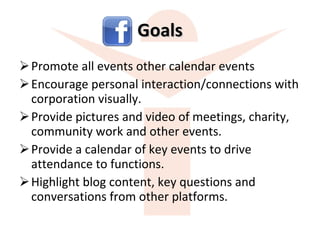 Goals Promote all events other calendar events Encourage personal interaction/connections with corporation visually. Provide pictures and video of meetings, charity, community work and other events. Provide a calendar of key events to drive attendance to functions. Highlight blog content, key questions and conversations from other platforms. 
