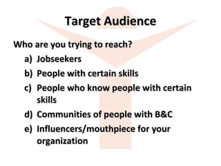 Target Audience Who are you trying to reach? Jobseekers People with certain skills People who know people with certain skills Communities of people with B&C Influencers/mouthpiece for your organization 