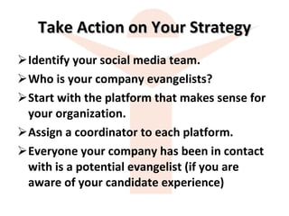 Take Action on Your Strategy Identify your social media team. Who is your company evangelists? Start with the platform that makes sense for your organization. Assign a coordinator to each platform. Everyone your company has been in contact with is a potential evangelist (if you are aware of your candidate experience) 