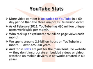 YouTube Stats More video content is  uploaded to YouTube  in a 60 day period than the three major U.S. television ever! As of February 2011, YouTube has 490 million unique users worldwide per month. Who rack up an estimated 92 billion page views each month.  We spend around 2.9 billion hours on YouTube in a month — over 325,000 years.  And those  stats  are just for the main YouTube website — they don’t incorporate embedded videos or video watched on mobile devices. n networks created in 60 years. 