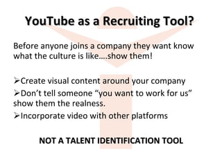 YouTube as a Recruiting Tool?  Before anyone joins a company they want know what the culture is like….show them! Create visual content around your company Don’t tell someone “you want to work for us” show them the realness. Incorporate video with other platforms NOT A TALENT IDENTIFICATION TOOL 