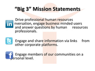 “ Big 3” Mission Statements Drive professional human resources  conversation, engage business minded users    and answer questions by human  resources    professionals. Engage and share information via links  from    other corporate platforms. Engage members of our communities on a  personal level. 