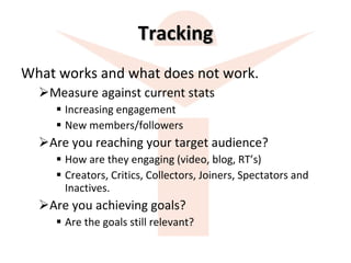 Tracking What works and what does not work. Measure against current stats Increasing engagement New members/followers Are you reaching your target audience? How are they engaging (video, blog, RT’s) Creators, Critics, Collectors, Joiners, Spectators and Inactives.  Are you achieving goals? Are the goals still relevant? 