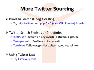 More Twitter Sourcing Boolean Search (Google or Bing) Try:  site:twitter.com php AND (saas OR cloud) –job -jobs Twitter Search Engines or Directories IceRocket :  search on key words in stream & profile Tweepsearch :  Profile and bio search Twellow :  Yellow pages for twitter, good search tool! Using Twitter Lists Try  listorious.com 