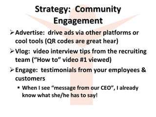 Strategy:  Community Engagement Advertise:  drive ads via other platforms or cool tools (QR codes are great hear)  Vlog:  video interview tips from the recruiting team (“How to” video #1 viewed) Engage:  testimonials from your employees & customers  When I see “message from our CEO”, I already know what she/he has to say! 