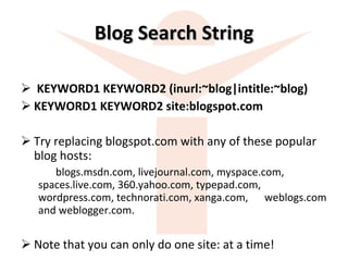Blog Search String KEYWORD1 KEYWORD2 (inurl:~blog|intitle:~blog)  KEYWORD1 KEYWORD2 site:blogspot.com  Try replacing blogspot.com with any of these popular blog hosts:  blogs.msdn.com, livejournal.com, myspace.com,  spaces.live.com, 360.yahoo.com, typepad.com,  wordpress.com, technorati.com, xanga.com,  weblogs.com and weblogger.com.  Note that you can only do one site: at a time!  