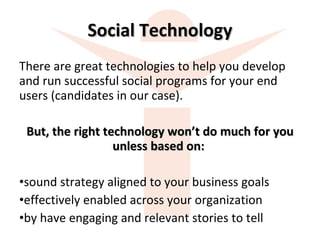 Social Technology There are great technologies to help you develop and run successful social programs for your end users (candidates in our case).  But, the right technology won’t do much for you unless based on:  sound strategy aligned to your business goals  effectively enabled across your organization by have engaging and relevant stories to tell 