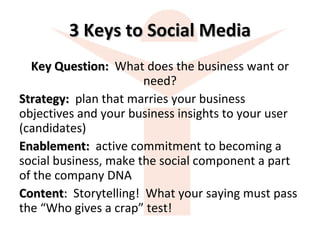 3 Keys to Social Media Key Question:  What does the business want or need? Strategy:  plan that marries your business objectives and your business insights to your user (candidates) Enablement:  active commitment to becoming a social business, make the social component a part of the company DNA Content :  Storytelling!  What your saying must pass the “Who gives a crap” test! 