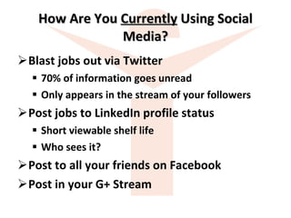How Are You  Currently  Using Social Media? Blast jobs out via Twitter 70% of information goes unread Only appears in the stream of your followers Post jobs to LinkedIn profile status Short viewable shelf life Who sees it? Post to all your friends on Facebook Post in your G+ Stream 