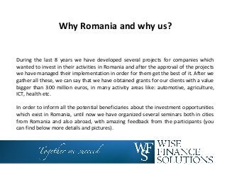 Why Romania and why us?
During the last 8 years we have developed several projects for companies which
wanted to invest in their activities in Romania and after the approval of the projects
we have managed their implementation in order for them get the best of it. After we
gather all these, we can say that we have obtained grants for our clients with a value
bigger than 300 million euros, in many activity areas like: automotive, agriculture,
ICT, health etc.
In order to inform all the potential beneficiaries about the investment opportunities
which exist in Romania, until now we have organized several seminars both in cities
from Romania and also abroad, with amazing feedback from the participants (you
can find below more details and pictures).
 