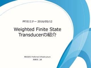 Weighted Finite State
Transducerの紹介
PFIセミナー 2016/05/12
株式会社 Preferred Infrastructure
西鳥羽 二郎
 