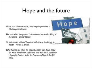 Hope and the future

Once you choose hope, anything is possible -
  Christopher Reeve

We are all in the gutter, but some of us are looking at
 the stars - Oscar Wilde

To eat bread without hope is still slowly to starve to
  death - Pearl S. Buck

Who hopes for what he already has? But if we hope
 for what we do not yet have, we wait for it patiently
 - Apostle Paul in letter to Romans (Rom 8:24-25,
 NIV)
 