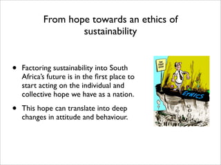 From hope towards an ethics of
                   sustainability


•   Factoring sustainability into South
    Africa’s future is in the ﬁrst place to
    start acting on the individual and
    collective hope we have as a nation.

•   This hope can translate into deep
    changes in attitude and behaviour.
 