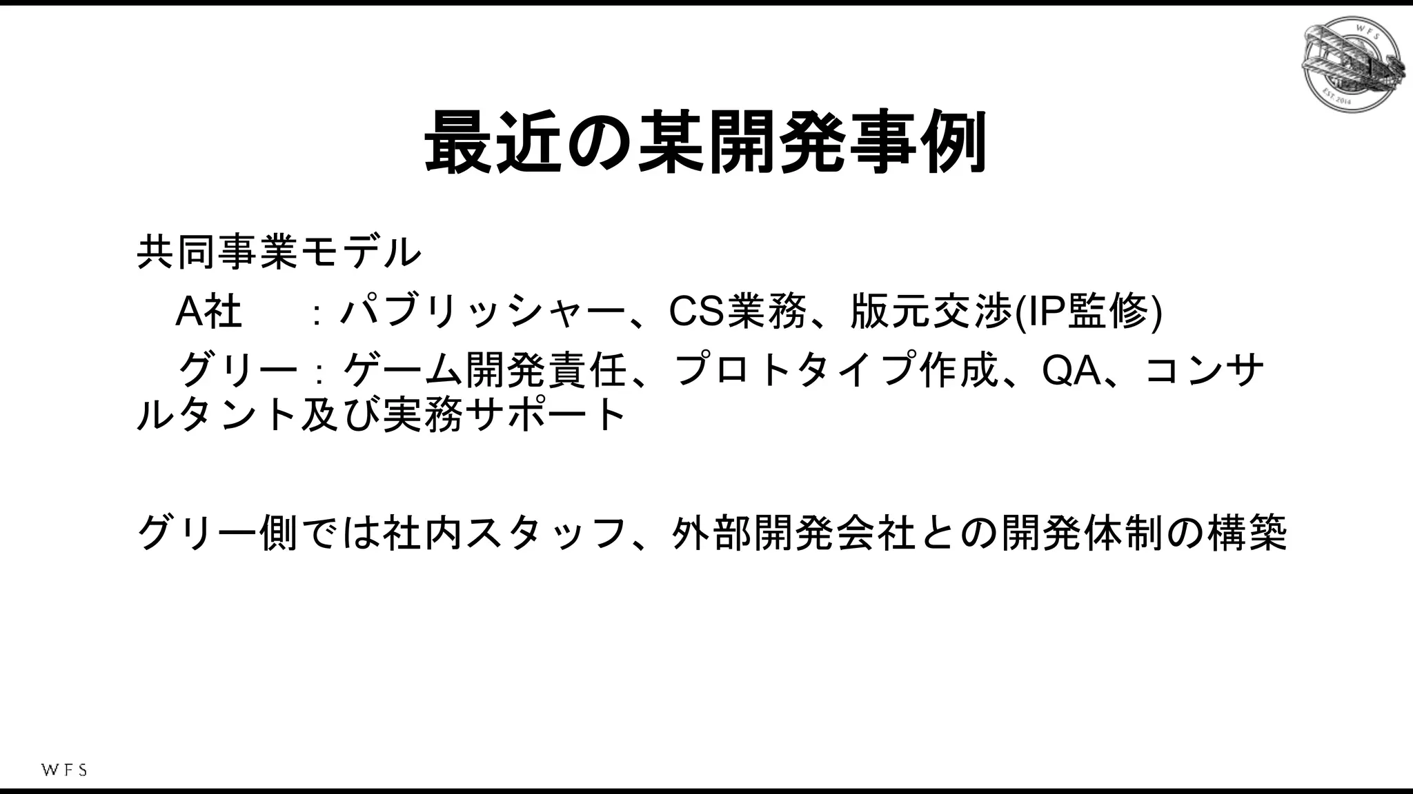 共同事業モデル
A社 ：
グリー
最近の某開発事例
共同事業モデル
A社 ：パブリッシャー、CS業務、版元交渉(IP監修)
グリー：ゲーム開発責任、プロトタイプ作成、QA、コンサ
ルタント及び実務サポート
グリー側では社内スタッフ、外部開発会社との開発体制の構築
 