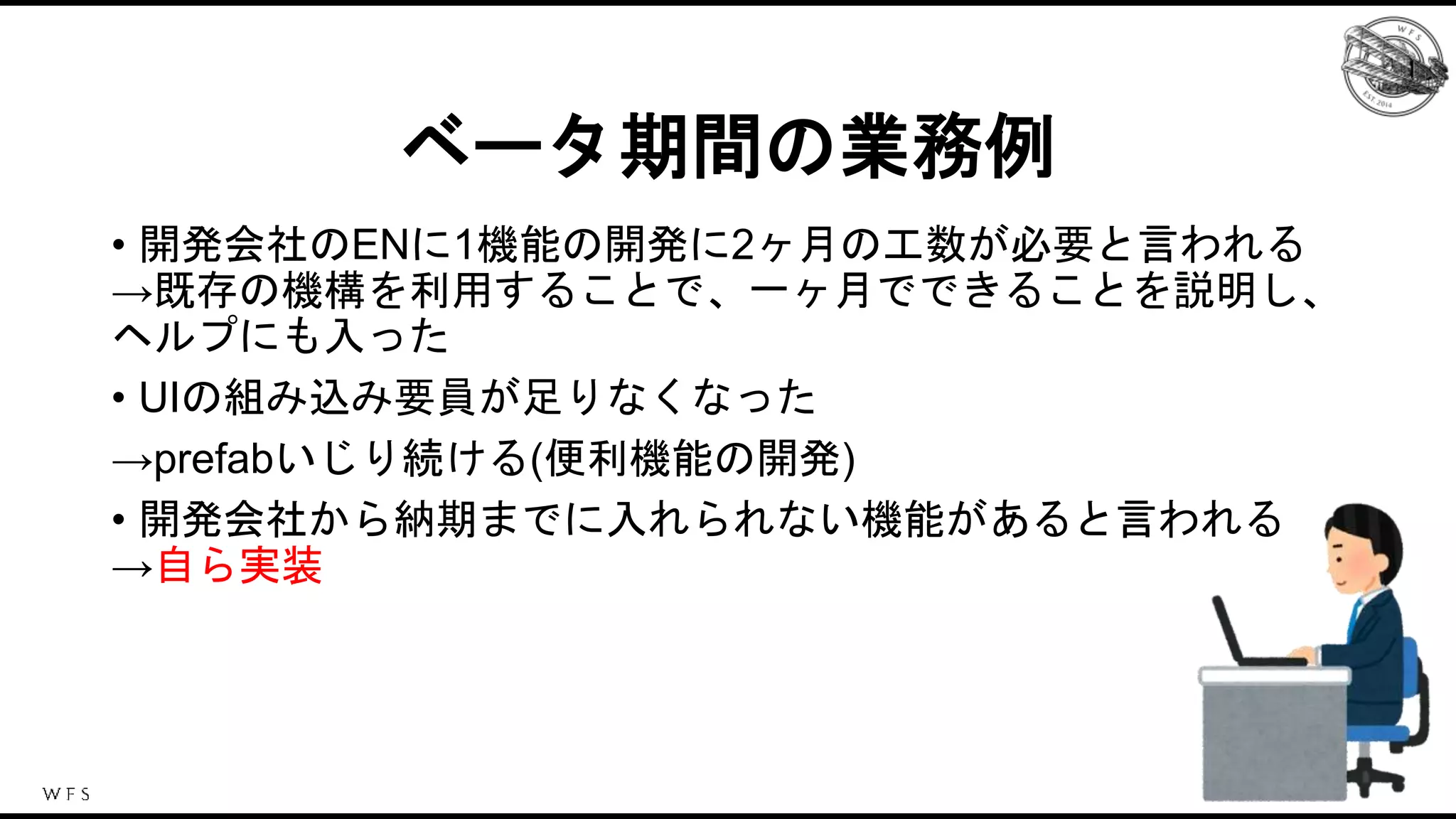 ベータ期間の業務例
• 開発会社のENに1機能の開発に2ヶ月の工数が必要と言われる
→既存の機構を利用することで、一ヶ月でできることを説明し、
ヘルプにも入った
• UIの組み込み要員が足りなくなった
→prefabいじり続ける(便利機能の開発)
• 開発会社から納期までに入れられない機能があると言われる
→自ら実装
 