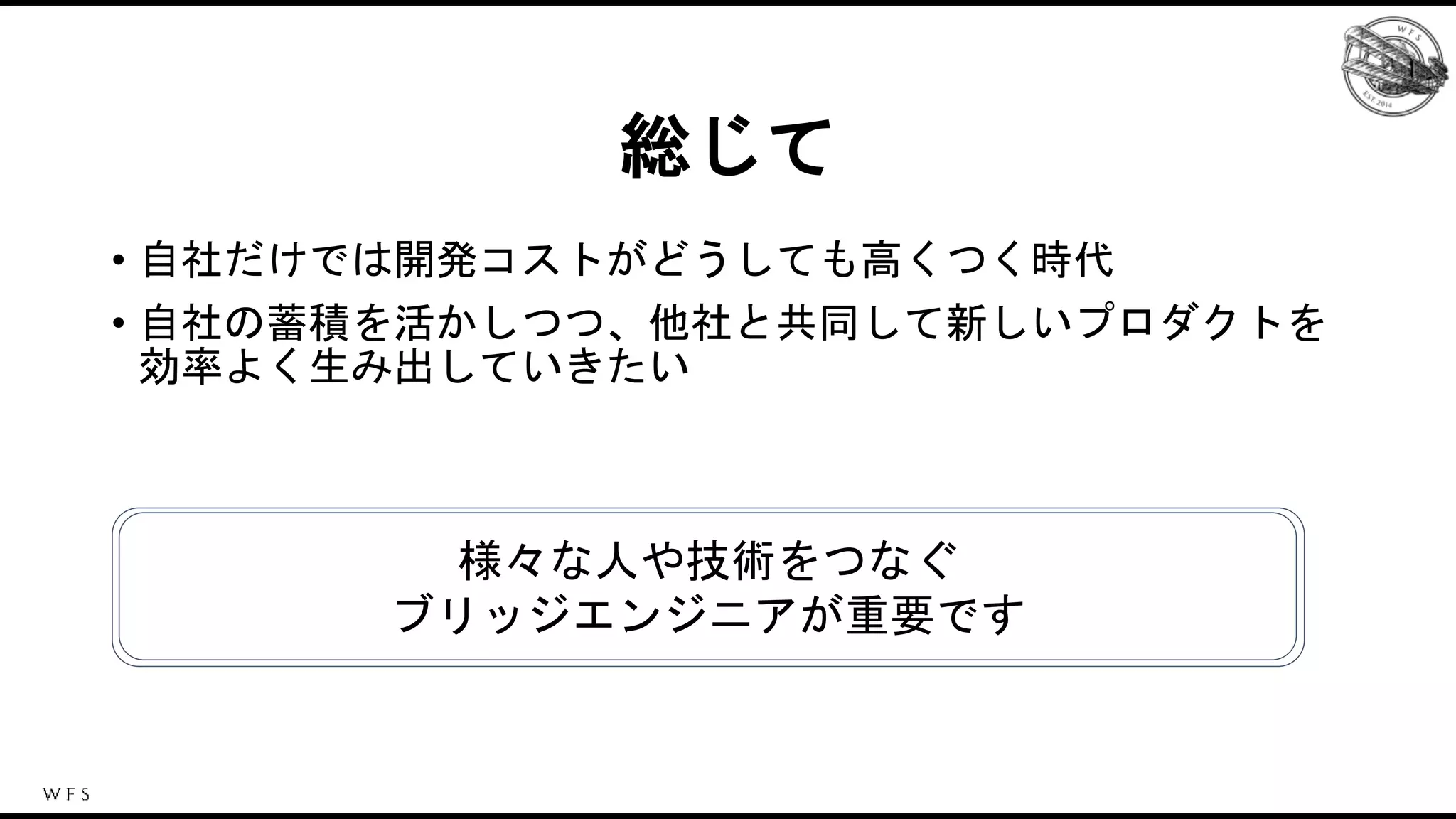 総じて
• 自社だけでは開発コストがどうしても高くつく時代
• 自社の蓄積を活かしつつ、他社と共同して新しいプロダクトを
効率よく生み出していきたい
様々な人や技術をつなぐ
ブリッジエンジニアが重要です
 