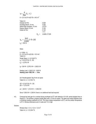 CHAPTER 4 - HEATING AND COOLING LOAD CALCULATION
Page 4 of 8
( )io t-t
Rtot
A
q =
A = (3.5 m)(10 m)(0.70) = 24.5 m
2
Table 4-4:
Outside Air Film 0.029
Insulating Board, 10 mm 0.320
Glass-Fiber Insulation, 75 mm 2.0775
Gypsum Board, 16 mm 0.100
Inside Air Film 0.120
====
Rtot
= 2.6465 m
2
.K/W
( )20-15-
2.6465
24.5
qw =
qw
= -324 W
Glass:
q = UA(to - ti)
A = (3.5 m)(10 m)(0.30) = 10.5 m2
Table 4-4.
Single Glass, U = 6.2 W/m
2
.K
qG
= (6.2)(10.5)(-15 - 20)
qG
= -2,278.5 W
qt
= -324 W - 2,278.5 W = -2,602.5 W
Heating Load = 2,602.5 W - 2,000 W
Heating Load = 602.5 W - - - Ans.
(b) If double-glazed, Say 6-mm air space
Table 4-4, U = 3.3 W/m
2
.K
qG = (3.3)(10.5)(-15 - 20)
qG = -1,212.8 W
qt = -324 W - 1,212.8 W = -1,536.8 W
Since 1,536.8 W < 2,000 W, there is no additional heat load required.
4-5. Compute the heat gain for a window facing southeast at 32
o
north latitude at 10 A.M. central daylight time on
August 21. The window is regular double glass with a 13-mm air space. The glass and inside draperies have
a combined shading coefficient of 0.45. The indoor design temperature is 25 C, and the outdoor temperature
is 37 C. Window dimensions are 2 m wide and 1.5 m high.
Solution:
Window Area = 2 m x 1.5 m = 3.0 m
2
Table 4-4, U = 3.5 W/m
2
.K
 