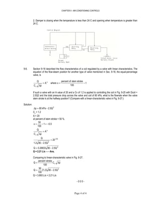 CHAPTER 9 - AIR-CONDITIONING CONTROLS
Page 4 of 4
2. Damper is closing when the temperature is less than 24 C and opening when temperature is greater than
24 C.
9-6. Section 9-18 described the flow characteristics of a coil regulated by a valve with linear characteristics. The
equation of the flow-steam position for another type of valve mentioned in Sec. 9-18, the equal-percentage
valve, is
1
100
strokestemofpercent
xwhereA
pC
Q x
v
−==
∆
If such a valve with an A value of 20 and a Cv of 1.2 is applied to controlling the coil in Fig. 9-25 with Dcoil =
2.5Q2 and the total pressure drop across the valve and coil of 80 kPa, what is the flowrate when the valve
stem stroke is at the halfway position? (Compare with a linear-characteristic valve in Fig. 9-27.)
Solution:
2
2.5QkPa80p −=∆
Cv
= 1.2
A = 20
at percent of stem stroke = 50 %.
0.51
100
50
x −=−=
x
v
A
pC
Q
=
∆
0.5-
2
20
2.5Q801.2
Q
=
−
2
2.5Q800.26833Q −=
Q = 2.21 L/s - - - Ans.
Comparing to linear-characteristic valve in Fig. 9-27.
pC
100
strokepercent
Q v ∆=
( ) 2
2.5Q801.2
100
50
Q −=
Q = 3.893 L/s > 2.21 L/s
- 0 0 0 -
 