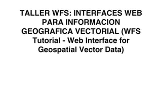 TALLER WFS: INTERFACES WEB
PARA INFORMACION
GEOGRAFICA VECTORIAL (WFS
Tutorial - Web Interface for
Geospatial Vector Data)
 