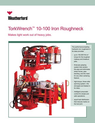 TorkWrench™ 10-100 Iron Roughneck 
Makes light work out of heavy jobs. 
The performance-leading 
hydraulic iron roughneck in 
its class provides 
• up to 100,000 ft-lb of 
torque for the toughest 
makeup and breakout 
jobs; 
• three-jaw gripping 
system that centers 
the pipe and eliminates 
shear forces, pipe 
bending, and the need 
for any other centering 
feature; 
• high-torque, three-roller 
spinning system—the 
strongest and fastest in 
its class; 
• intelligent pneumatic 
control for simple and 
safe operations; 
• equal load distribution 
that reduces marks on 
the tool joint. 
 