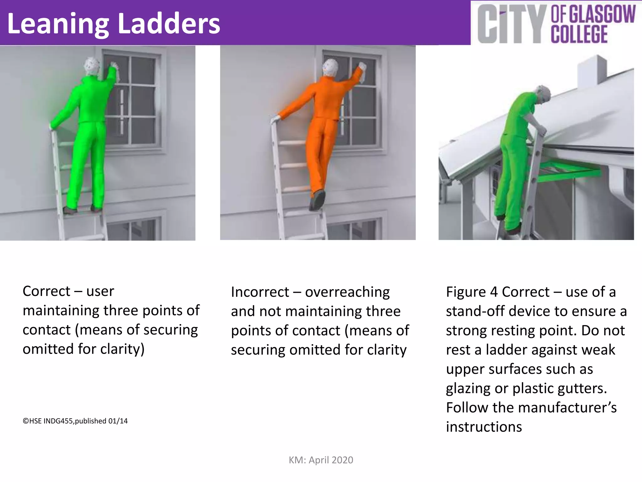 Leaning Ladders
Correct – user
maintaining three points of
contact (means of securing
omitted for clarity)
©HSE INDG455,published 01/14
Incorrect – overreaching
and not maintaining three
points of contact (means of
securing omitted for clarity
Figure 4 Correct – use of a
stand-off device to ensure a
strong resting point. Do not
rest a ladder against weak
upper surfaces such as
glazing or plastic gutters.
Follow the manufacturer’s
instructions
KM: April 2020
 