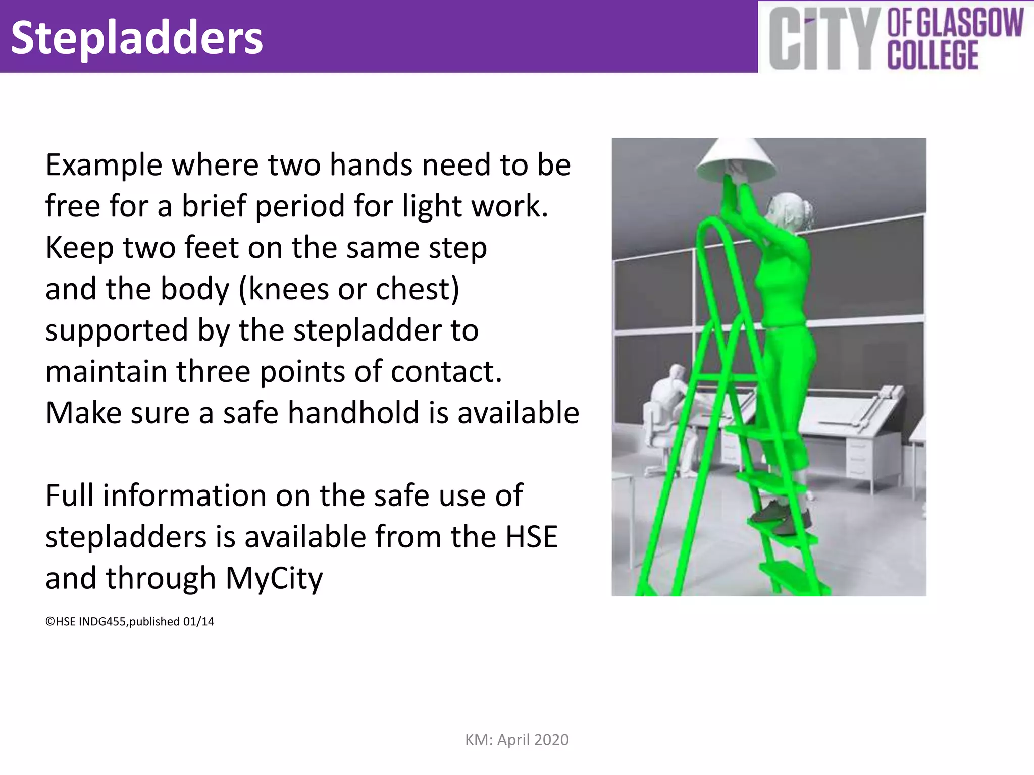 Stepladders
Example where two hands need to be
free for a brief period for light work.
Keep two feet on the same step
and the body (knees or chest)
supported by the stepladder to
maintain three points of contact.
Make sure a safe handhold is available
Full information on the safe use of
stepladders is available from the HSE
and through MyCity
©HSE INDG455,published 01/14
KM: April 2020
 