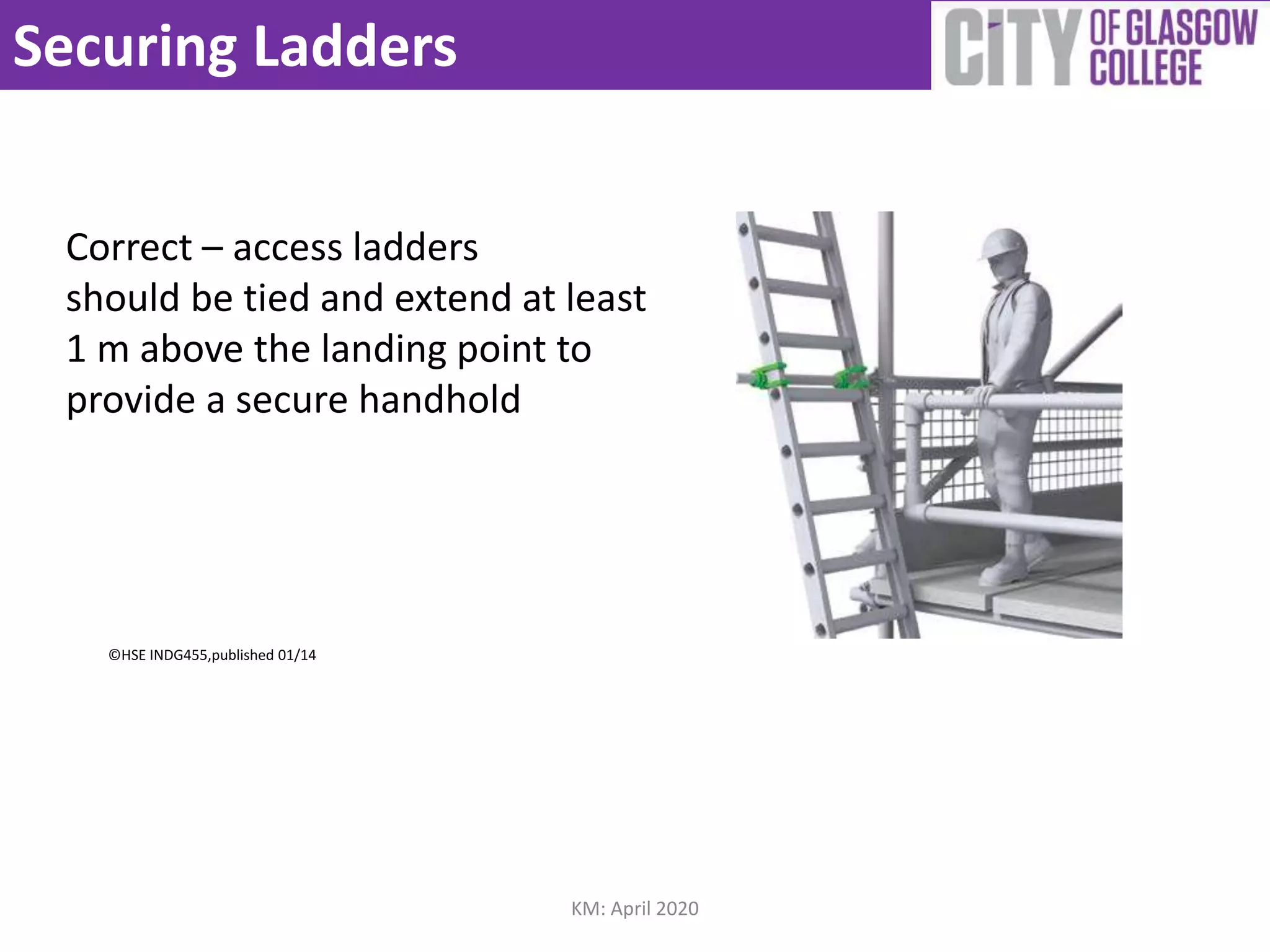 Securing Ladders
©HSE INDG455,published 01/14
Correct – access ladders
should be tied and extend at least
1 m above the landing point to
provide a secure handhold
KM: April 2020
 
