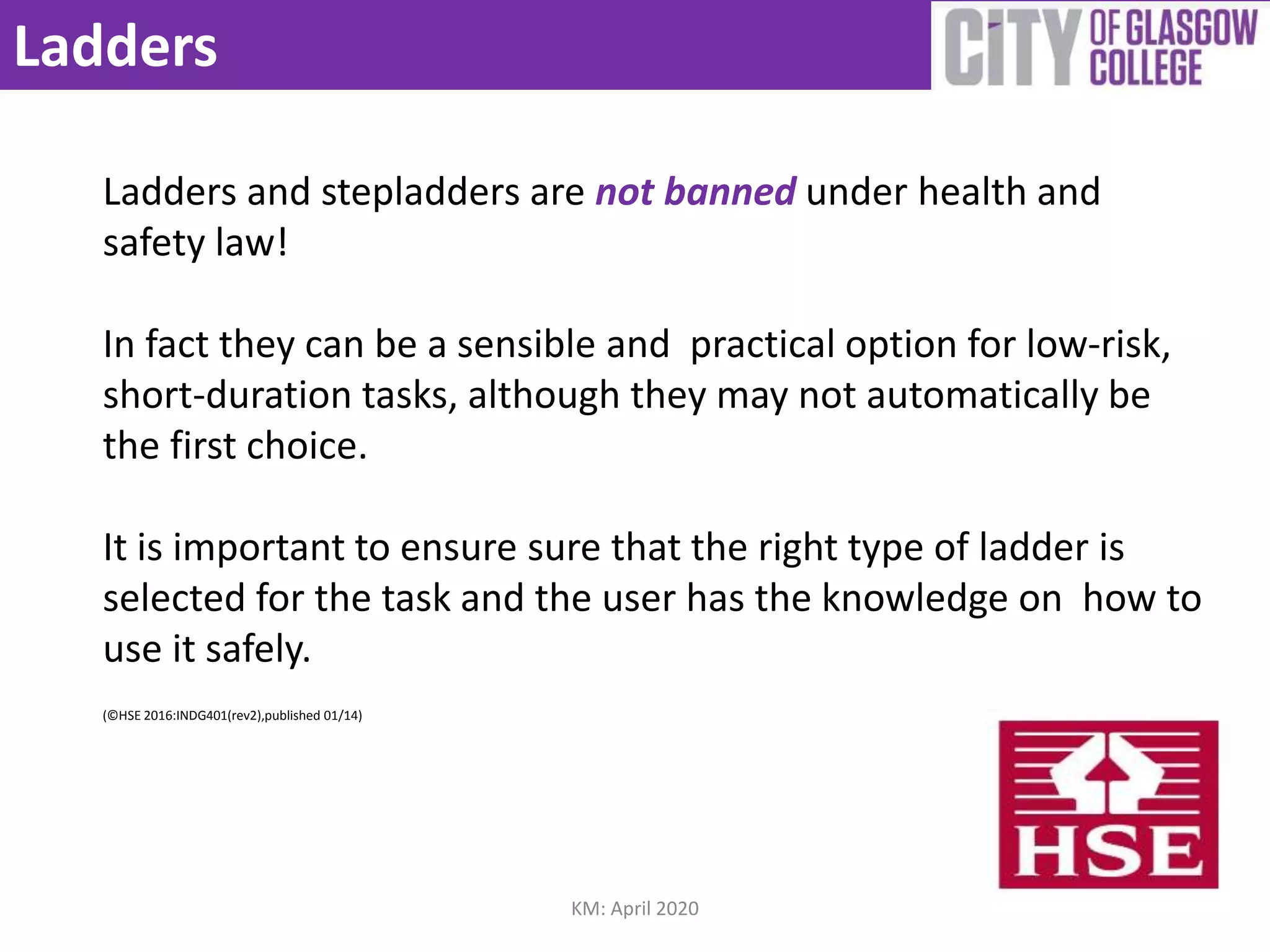 Ladders
Ladders and stepladders are not banned under health and
safety law!
In fact they can be a sensible and practical option for low-risk,
short-duration tasks, although they may not automatically be
the first choice.
It is important to ensure sure that the right type of ladder is
selected for the task and the user has the knowledge on how to
use it safely.
(©HSE 2016:INDG401(rev2),published 01/14)
KM: April 2020
 