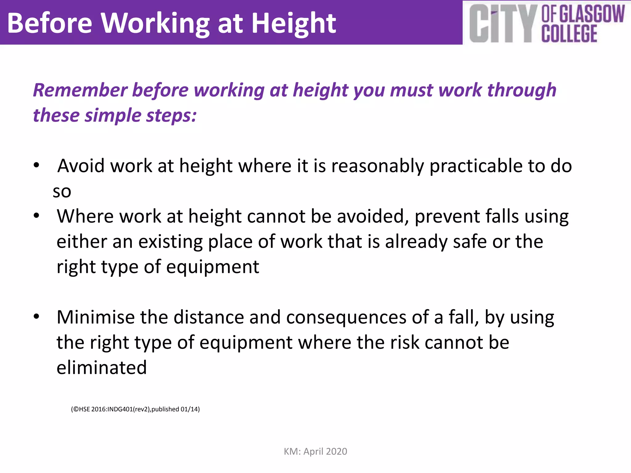 Before Working at Height
Remember before working at height you must work through
these simple steps:
• Avoid work at height where it is reasonably practicable to do
so
• Where work at height cannot be avoided, prevent falls using
either an existing place of work that is already safe or the
right type of equipment
• Minimise the distance and consequences of a fall, by using
the right type of equipment where the risk cannot be
eliminated
(©HSE 2016:INDG401(rev2),published 01/14)
KM: April 2020
 