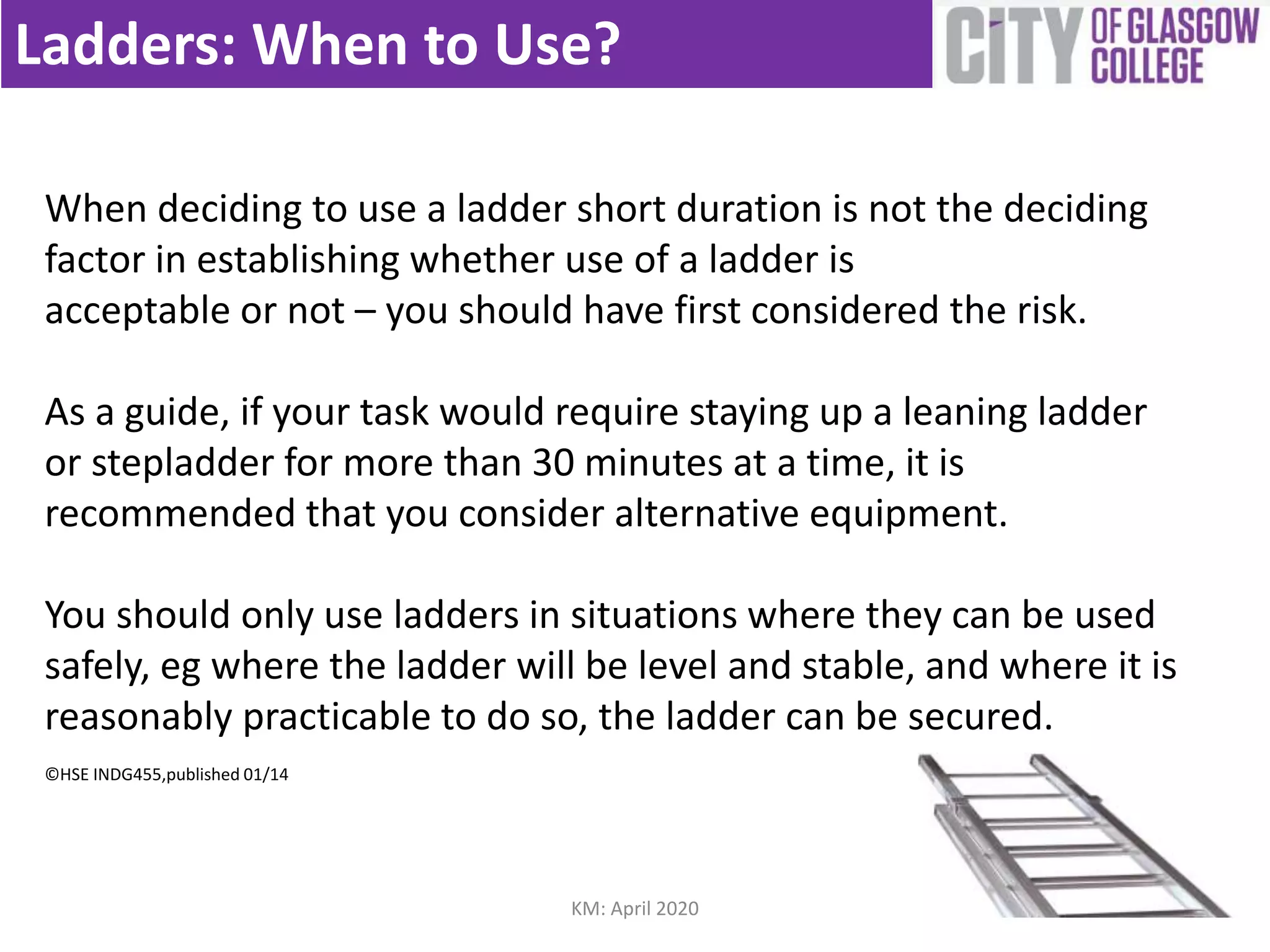 Ladders: When to Use?
When deciding to use a ladder short duration is not the deciding
factor in establishing whether use of a ladder is
acceptable or not – you should have first considered the risk.
As a guide, if your task would require staying up a leaning ladder
or stepladder for more than 30 minutes at a time, it is
recommended that you consider alternative equipment.
You should only use ladders in situations where they can be used
safely, eg where the ladder will be level and stable, and where it is
reasonably practicable to do so, the ladder can be secured.
©HSE INDG455,published 01/14
KM: April 2020
 