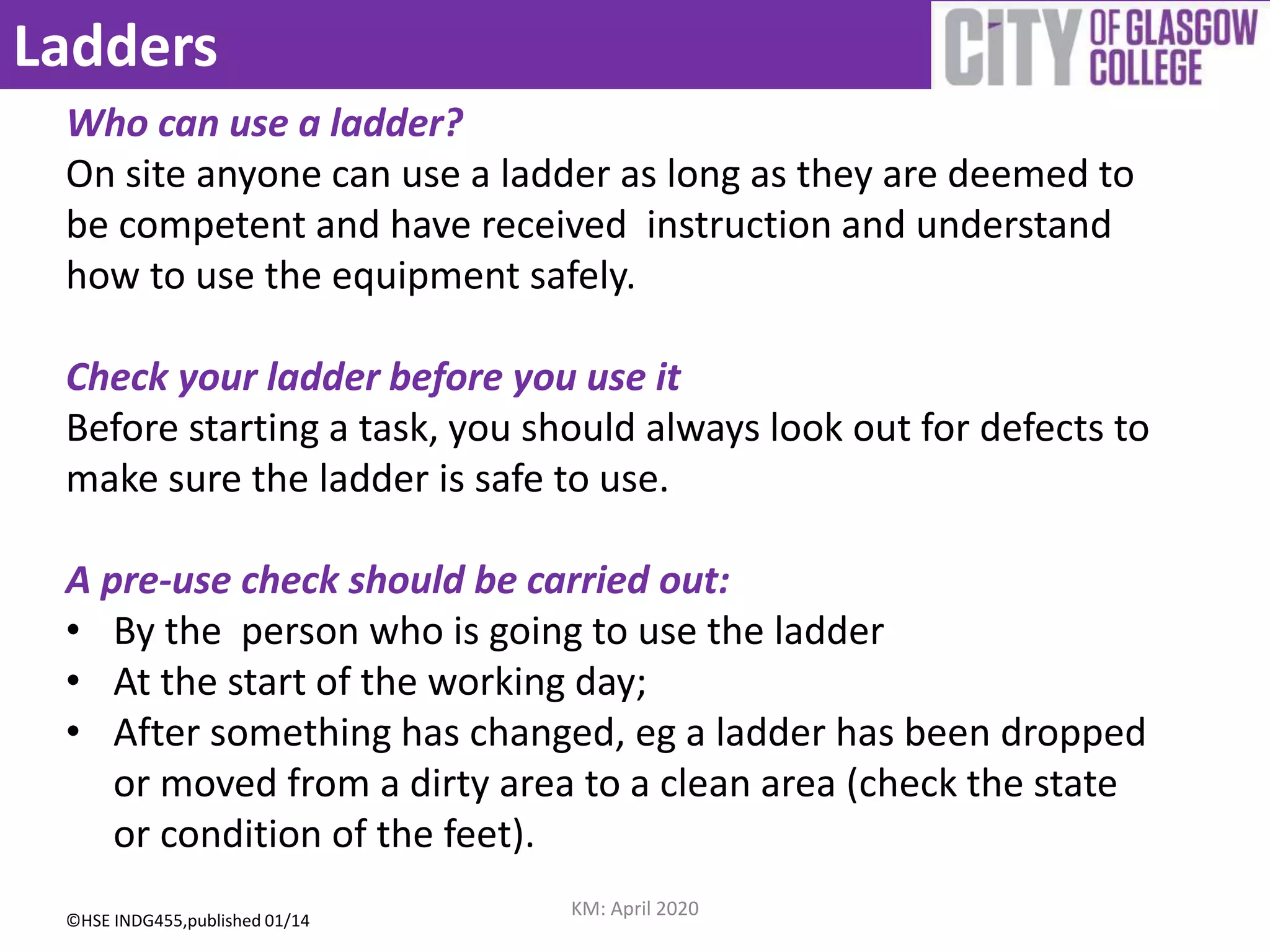 Ladders
Who can use a ladder?
On site anyone can use a ladder as long as they are deemed to
be competent and have received instruction and understand
how to use the equipment safely.
Check your ladder before you use it
Before starting a task, you should always look out for defects to
make sure the ladder is safe to use.
A pre-use check should be carried out:
• By the person who is going to use the ladder
• At the start of the working day;
• After something has changed, eg a ladder has been dropped
or moved from a dirty area to a clean area (check the state
or condition of the feet).
©HSE INDG455,published 01/14
KM: April 2020
 