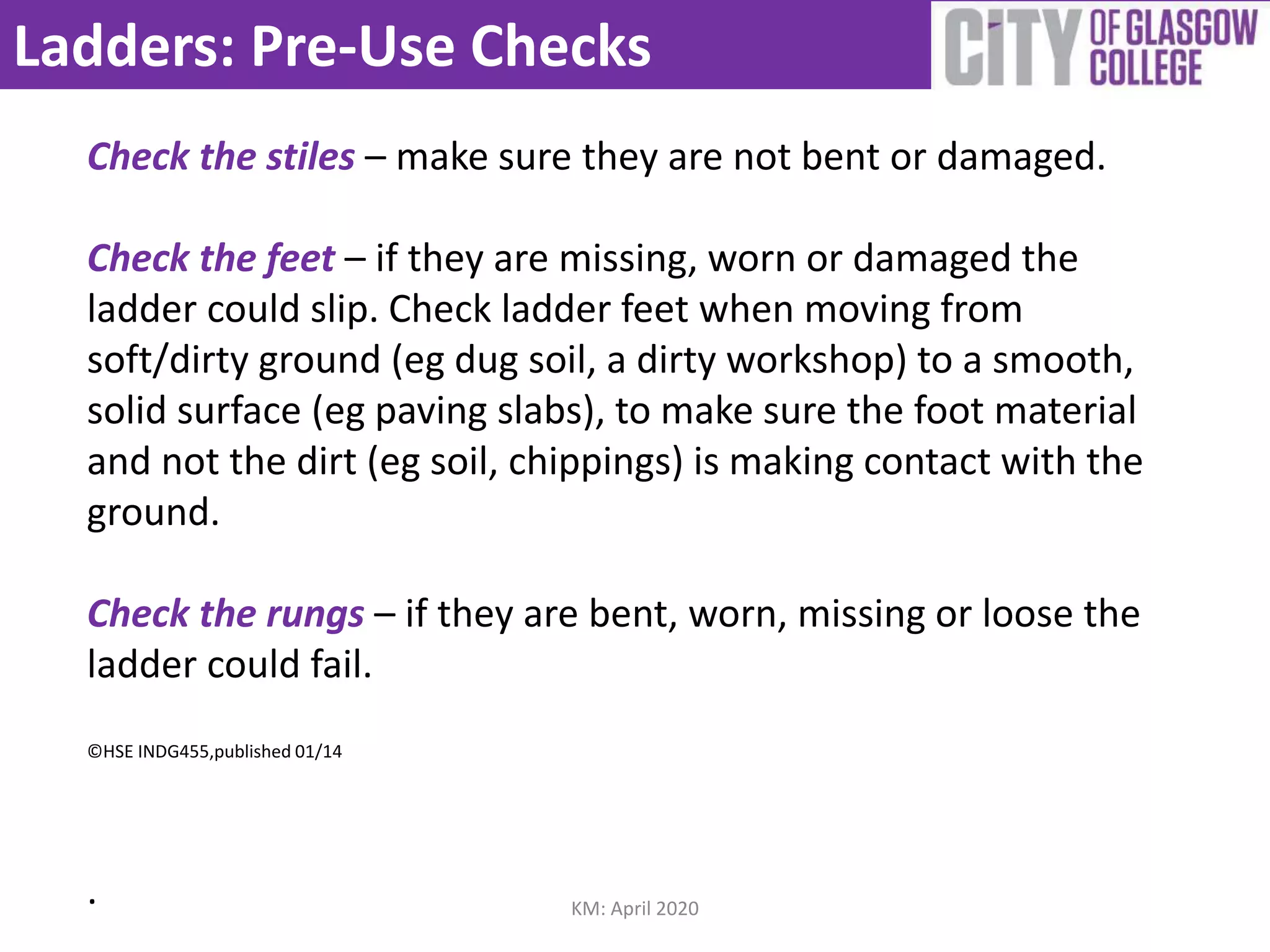 Ladders: Pre-Use Checks
Check the stiles – make sure they are not bent or damaged.
Check the feet – if they are missing, worn or damaged the
ladder could slip. Check ladder feet when moving from
soft/dirty ground (eg dug soil, a dirty workshop) to a smooth,
solid surface (eg paving slabs), to make sure the foot material
and not the dirt (eg soil, chippings) is making contact with the
ground.
Check the rungs – if they are bent, worn, missing or loose the
ladder could fail.
©HSE INDG455,published 01/14
. KM: April 2020
 