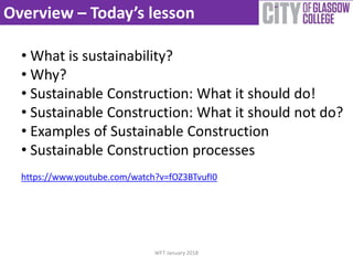 Overview – Today’s lesson
• What is sustainability?
• Why?
• Sustainable Construction: What it should do!
• Sustainable Construction: What it should not do?
• Examples of Sustainable Construction
• Sustainable Construction processes
https://www.youtube.com/watch?v=fOZ3BTvufI0
WFT January 2018
 