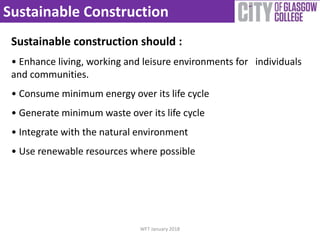 Sustainable Construction
Sustainable construction should :
• Enhance living, working and leisure environments for individuals
and communities.
• Consume minimum energy over its life cycle
• Generate minimum waste over its life cycle
• Integrate with the natural environment
• Use renewable resources where possible
WFT January 2018
 