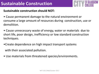 Sustainable Construction
Sustainable construction should NOT:
• Cause permanent damage to the natural environment or
consume a large amount of resources during construction, use or
demolition.
• Cause unnecessary waste of energy, water or materials due to
short life, poor design, inefficiency or low standard construction
techniques.
•Create dependence on high impact transport systems
with their associated pollution.
• Use materials from threatened species/environments.
WFT 2017/KM/October 2017
 