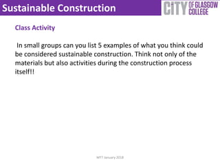 Sustainable Construction
WFT January 2018
Class Activity
In small groups can you list 5 examples of what you think could
be considered sustainable construction. Think not only of the
materials but also activities during the construction process
itself!!
 
