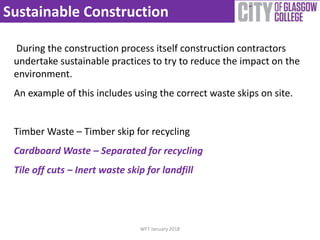 Sustainable Construction
WFT January 2018
During the construction process itself construction contractors
undertake sustainable practices to try to reduce the impact on the
environment.
An example of this includes using the correct waste skips on site.
Timber Waste – Timber skip for recycling
Cardboard Waste – Separated for recycling
Tile off cuts – Inert waste skip for landfill
 