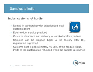 2016/12/02 MARKET ACCESS INDIA10
Indian customs - A hurdle
• Nemko in partnership with experienced local
customs agent
• Door to door service provided
• Customs clearance and delivery to Nemko local lab partner
• Samples can be shipped back to the factory after BIS
registration is granted
• Customs cost is approximately 16-28% of the product value.
Parts of the customs fee refunded when the sample is returned
Samples to India
 