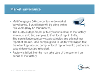 2016/12/02 MARKET ACCESS INDIA16
• MeitY engages 5-6 companies to do market
surveillance. Surveillance will be done within
two years (may be four months).
• The E-DAC (department of Meity) sends email to the factory
who must ship two samples to their local rep. in India.
The surveillance company seals samples and original test
report at the rep. One sample given to lab for verification test,
the other kept at surv. comp. or local rep. or Nemko partners in
case differences are revealed.
• Factory is billed. Nemko may take care of the payment on
behalf of the factory.
Market surveillance
 