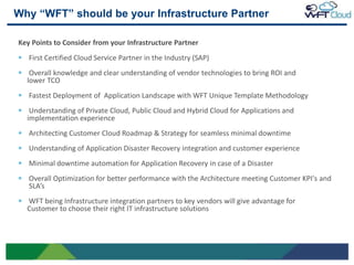 Why “WFT” should be your Infrastructure Partner

     Key Points to Consider from your Infrastructure Partner
        First Certified Cloud Service Partner in the Industry (SAP)
        Overall knowledge and clear understanding of vendor technologies to bring ROI and
       lower TCO
        Fastest Deployment of Application Landscape with WFT Unique Template Methodology
        Understanding of Private Cloud, Public Cloud and Hybrid Cloud for Applications and
       implementation experience
        Architecting Customer Cloud Roadmap & Strategy for seamless minimal downtime
        Understanding of Application Disaster Recovery integration and customer experience
        Minimal downtime automation for Application Recovery in case of a Disaster
        Overall Optimization for better performance with the Architecture meeting Customer KPI's and
        SLA’s
       WFT being Infrastructure integration partners to key vendors will give advantage for
       Customer to choose their right IT infrastructure solutions




12
 