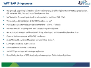 WFT SAP Uniqueness

    Designing & Deploying End to End Solution Comprising of all Components in I/O Stack (Application,
     OS, Network, SAN, Storage) from Cloud perspective
    SAP Adaptive Computing design & implementation for Cloud (SAP LVM)
    Virtualization Consolidation & OS/DB Migration for SAP
    Push Button Disaster Recovery Solution for SAP Failover / Failback
    Business Process Mapping with Root Cause Analysis Integration
    Network Load Analysis and Bandwidth Sizing adhering to SAP Networking Best Practices
    Communication mapping within SAP Landscape
    Zero/Minimal Downtime Migration between Data Center‘s
    SAP High Availability Audit Services
    Federated Point in Time SAP Backup
    SAP J2EE System copy with storage replication
    Deep Understanding of SAP Applications Infrastructure Optimization Solutions



13
 