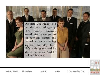 Our hero, Joe Fields, is a
hot shot at an ad agency.
He’s created amazing
award winning campaigns
for beer and diapers and
created a new marketing
segment: hip dog food.
He’s a rising star and he
should be happy. And he
is. Until he’s not.

Waiting for the man

PP presentation

1/8/2014

<place>

Arjun Basu / ECW Press

 