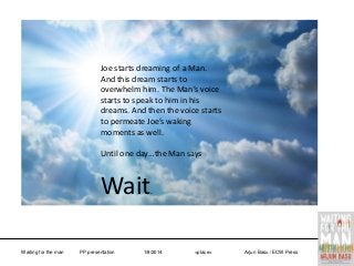 Joe starts dreaming of a Man.
And this dream starts to
overwhelm him. The Man’s voice
starts to speak to him in his
dreams. And then the voice starts
to permeate Joe’s waking
moments as well.
Until one day…the Man says

Wait
Waiting for the man

PP presentation

.

1/8/2014

<place>

Arjun Basu / ECW Press

 